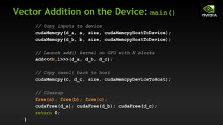 Vector Addition on the Device: main()
// Copy inputs to device
cudaMemcpy(d_a, a, size, cudaMemcpyHostToDevice);
cudaMemcpy(d_b, b, size, cudaMemcpyHostToDevice);
// Launch add() kernel on GPU with N blocks
add<<<N,1>>>(d_a, d_b, d_c);
// Copy result back to host
cudaMemcpy(c, d_c, size, cudaMemcpyDeviceToHost);
// Cleanup
free(a); free(b); free(c);
cudaFree(d_a); cudaFree(d_b); cudaFree(d_c);
return 0;
}
 
