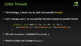 CUDA Threads
Terminology: a block can be split into parallel threads
Let’s change add() to use parallel threads instead of parallel blocks
We use threadIdx.x instead of blockIdx.x
Need to make one change in main()…
__global__ void add(int *a, int *b, int *c) {
c[threadIdx.x] = a[threadIdx.x] + b[threadIdx.x];
}
 