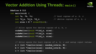 Vector Addition Using Threads: main()
#define N 512
int main(void) {
int *a, *b, *c; // host copies of a, b, c
int *d_a, *d_b, *d_c; // device copies of a, b, c
int size = N * sizeof(int);
// Alloc space for device copies of a, b, c
cudaMalloc((void **)&d_a, size);
cudaMalloc((void **)&d_b, size);
cudaMalloc((void **)&d_c, size);
// Alloc space for host copies of a, b, c and setup input values
a = (int *)malloc(size); random_ints(a, N);
b = (int *)malloc(size); random_ints(b, N);
c = (int *)malloc(size);
 