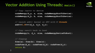 Vector Addition Using Threads: main()
// Copy inputs to device
cudaMemcpy(d_a, a, size, cudaMemcpyHostToDevice);
cudaMemcpy(d_b, b, size, cudaMemcpyHostToDevice);
// Launch add() kernel on GPU with N threads
add<<<1,N>>>(d_a, d_b, d_c);
// Copy result back to host
cudaMemcpy(c, d_c, size, cudaMemcpyDeviceToHost);
// Cleanup
free(a); free(b); free(c);
cudaFree(d_a); cudaFree(d_b); cudaFree(d_c);
return 0;
}
 