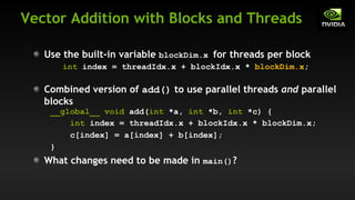 Vector Addition with Blocks and Threads
What changes need to be made in main()?
Use the built-in variable blockDim.x for threads per block
int index = threadIdx.x + blockIdx.x * blockDim.x;
Combined version of add() to use parallel threads and parallel
blocks
__global__ void add(int *a, int *b, int *c) {
int index = threadIdx.x + blockIdx.x * blockDim.x;
c[index] = a[index] + b[index];
}
 