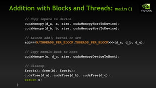 Addition with Blocks and Threads: main()
// Copy inputs to device
cudaMemcpy(d_a, a, size, cudaMemcpyHostToDevice);
cudaMemcpy(d_b, b, size, cudaMemcpyHostToDevice);
// Launch add() kernel on GPU
add<<<N/THREADS_PER_BLOCK,THREADS_PER_BLOCK>>>(d_a, d_b, d_c);
// Copy result back to host
cudaMemcpy(c, d_c, size, cudaMemcpyDeviceToHost);
// Cleanup
free(a); free(b); free(c);
cudaFree(d_a); cudaFree(d_b); cudaFree(d_c);
return 0;
}
 