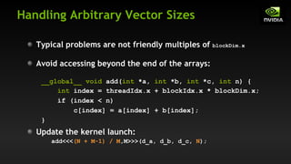 Handling Arbitrary Vector Sizes
Update the kernel launch:
add<<<(N + M-1) / M,M>>>(d_a, d_b, d_c, N);
Typical problems are not friendly multiples of blockDim.x
Avoid accessing beyond the end of the arrays:
__global__ void add(int *a, int *b, int *c, int n) {
int index = threadIdx.x + blockIdx.x * blockDim.x;
if (index < n)
c[index] = a[index] + b[index];
}
 