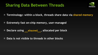 Sharing Data Between Threads
Terminology: within a block, threads share data via shared memory
Extremely fast on-chip memory, user-managed
Declare using __shared__, allocated per block
Data is not visible to threads in other blocks
 
