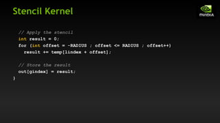 Stencil Kernel
// Apply the stencil
int result = 0;
for (int offset = -RADIUS ; offset <= RADIUS ; offset++)
result += temp[lindex + offset];
// Store the result
out[gindex] = result;
}
 
