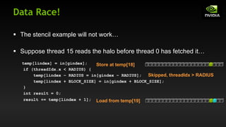 Data Race!
§ The stencil example will not work…
§ Suppose thread 15 reads the halo before thread 0 has fetched it…
temp[lindex] = in[gindex];
if (threadIdx.x < RADIUS) {
temp[lindex – RADIUS = in[gindex – RADIUS];
temp[lindex + BLOCK_SIZE] = in[gindex + BLOCK_SIZE];
}
int result = 0;
result += temp[lindex + 1];
Store at temp[18]
Load from temp[19]
Skipped, threadIdx > RADIUS
 