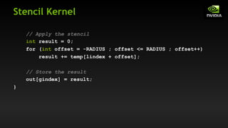 Stencil Kernel
// Apply the stencil
int result = 0;
for (int offset = -RADIUS ; offset <= RADIUS ; offset++)
result += temp[lindex + offset];
// Store the result
out[gindex] = result;
}
 