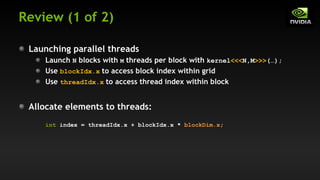 Review (1 of 2)
Launching parallel threads
Launch N blocks with M threads per block with kernel<<<N,M>>>(…);
Use blockIdx.x to access block index within grid
Use threadIdx.x to access thread index within block
Allocate elements to threads:
int index = threadIdx.x + blockIdx.x * blockDim.x;
 