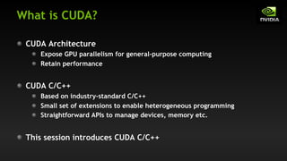 What is CUDA?
CUDA Architecture
Expose GPU parallelism for general-purpose computing
Retain performance
CUDA C/C++
Based on industry-standard C/C++
Small set of extensions to enable heterogeneous programming
Straightforward APIs to manage devices, memory etc.
This session introduces CUDA C/C++
 