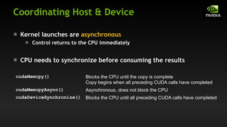 Coordinating Host & Device
Kernel launches are asynchronous
Control returns to the CPU immediately
CPU needs to synchronize before consuming the results
cudaMemcpy() Blocks the CPU until the copy is complete
Copy begins when all preceding CUDA calls have completed
cudaMemcpyAsync() Asynchronous, does not block the CPU
cudaDeviceSynchronize() Blocks the CPU until all preceding CUDA calls have completed
 