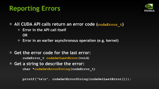 Reporting Errors
All CUDA API calls return an error code (cudaError_t)
Error in the API call itself
OR
Error in an earlier asynchronous operation (e.g. kernel)
Get the error code for the last error:
cudaError_t cudaGetLastError(void)
Get a string to describe the error:
char *cudaGetErrorString(cudaError_t)
printf("%sn", cudaGetErrorString(cudaGetLastError()));
 