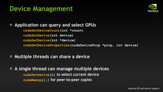 Device Management
Application can query and select GPUs
cudaGetDeviceCount(int *count)
cudaSetDevice(int device)
cudaGetDevice(int *device)
cudaGetDeviceProperties(cudaDeviceProp *prop, int device)
Multiple threads can share a device
A single thread can manage multiple devices
cudaSetDevice(i) to select current device
cudaMemcpy(…) for peer-to-peer copies
requires OS and device support
 