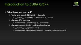 Introduction to CUDA C/C++
What have we learned?
Write and launch CUDA C/C++ kernels
__global__, blockIdx.x, threadIdx.x, <<<>>>
Manage GPU memory
cudaMalloc(), cudaMemcpy(), cudaFree()
Manage communication and synchronization
__shared__, __syncthreads()
cudaMemcpy() vs cudaMemcpyAsync(), cudaDeviceSynchronize()
 
