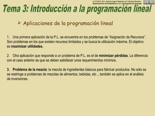  Aplicaciones de la programación lineal
1. Una primera aplicación de la P.L. se encuentra en los problemas de “Asignación de Recursos”.
Son problemas en los que existen recursos limitados y se busca la utilización máxima. El objetivo
es maximizar utilidades.
2. Otra aplicación que responde a un problema de P.L. es el de minimizar pérdidas. La diferencia
con el caso anterior es que se deben satisfacer unos requerimientos mínimos.
3. Problema de la mezcla: la mezcla de ingredientes básicos para fabricar productos. No sólo se
se restringe a problemas de mezclas de alimentos, bebidas, etc ., también se aplica en el análisis
de inversiones.
AUTORAS: M.J. García-Ligero Ramírez y P. Román Román
Departamento de Estadística e I.O. Universidad de Granada
 