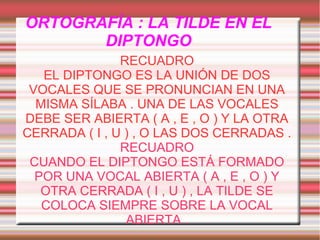 ORTOGRAFÍA : LA TILDE EN EL
DIPTONGO
RECUADRO
EL DIPTONGO ES LA UNIÓN DE DOS
VOCALES QUE SE PRONUNCIAN EN UNA
MISMA SÍLABA . UNA DE LAS VOCALES
DEBE SER ABIERTA ( A , E , O ) Y LA OTRA
CERRADA ( I , U ) , O LAS DOS CERRADAS .
RECUADRO
CUANDO EL DIPTONGO ESTÁ FORMADO
POR UNA VOCAL ABIERTA ( A , E , O ) Y
OTRA CERRADA ( I , U ) , LA TILDE SE
COLOCA SIEMPRE SOBRE LA VOCAL
ABIERTA .

 