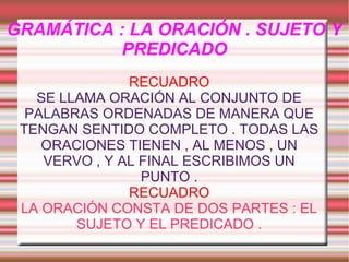 GRAMÁTICA : LA ORACIÓN . SUJETO Y
PREDICADO
RECUADRO
SE LLAMA ORACIÓN AL CONJUNTO DE
PALABRAS ORDENADAS DE MANERA QUE
TENGAN SENTIDO COMPLETO . TODAS LAS
ORACIONES TIENEN , AL MENOS , UN
VERVO , Y AL FINAL ESCRIBIMOS UN
PUNTO .
RECUADRO
LA ORACIÓN CONSTA DE DOS PARTES : EL
SUJETO Y EL PREDICADO .

 