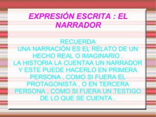 EXPRESIÓN ESCRITA : EL
NARRADOR
RECUERDA
UNA NARRACIÓN ES EL RELATO DE UN
HECHO REAL O IMAGINARIO .
LA HISTORIA LA CUENTAA UN NARRADOR
Y ESTE PUEDE HACERLO EN PRIMERA
PERSONA , COMO SI FUERA EL
PROTAGONISTA , O EN TERCERA
PERSONA , COMO SI FUERA UN TESTIGO
DE LO QUE SE CUENTA .

 