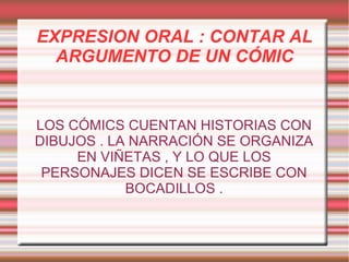 EXPRESION ORAL : CONTAR AL
ARGUMENTO DE UN CÓMIC

LOS CÓMICS CUENTAN HISTORIAS CON
DIBUJOS . LA NARRACIÓN SE ORGANIZA
EN VIÑETAS , Y LO QUE LOS
PERSONAJES DICEN SE ESCRIBE CON
BOCADILLOS .

 