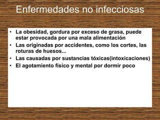Enfermedades no infecciosas La obesidad, gordura por exceso de grasa, puede estar provocada por una mala alimentación Las originadas por accidentes, como los cortes, las roturas de huesos...  Las causadas por sustancias tóxicas(intoxicaciones) El agotamiento físico y mental por dormir poco 