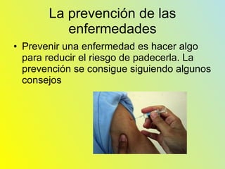 La prevención de las enfermedades Prevenir una enfermedad es hacer algo para reducir el riesgo de padecerla. La prevención se consigue siguiendo algunos consejos 