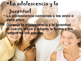 La adolescencia y la juventud La adolescencia comienza a los once o doce años. Durante la adolescencia y la juventud el cuerpo crece y adopta la forma y los rasgos de los adultos. 
