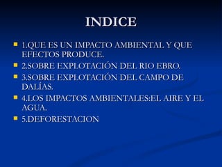 INDICE
   1.QUE ES UN IMPACTO AMBIENTAL Y QUE
    EFECTOS PRODUCE.
   2.SOBRE EXPLOTACIÓN DEL RIO EBRO.
   3.SOBRE EXPLOTACIÓN DEL CAMPO DE
    DALÍAS.
   4.LOS IMPACTOS AMBIENTALES:EL AIRE Y EL
    AGUA.
   5.DEFORESTACION
 