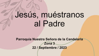 Jesús, muéstranos
al Padre
Parroquia Nuestra Señora de la Candelaria
Zona 3
22 / Septiembre / 2023
 