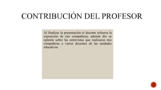 Al finalizar la presentación el docente refuerza la
exposición de mis compañeras, además dio su
opinión sobre las entrevistas que realizaron mis
compañeras a varios docentes de las unidades
educativas.
 