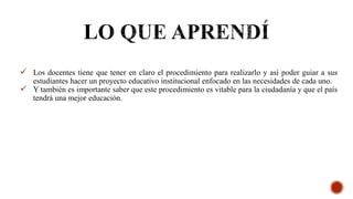  Los docentes tiene que tener en claro el procedimiento para realizarlo y así poder guiar a sus
estudiantes hacer un proyecto educativo institucional enfocado en las necesidades de cada uno.
 Y también es importante saber que este procedimiento es vitable para la ciudadanía y que el país
tendrá una mejor educación.
 