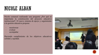 Nicole comenzó realizando una pregunta ¿Por qué es
importante la construcción del proyecto educativo
institucional?. El nuevo sistema de apoyo y seguimiento
a la gestión educativa propone
- monitorear
- evaluar
- acompañar
Haciendo cumplimiento de los objetivos educativos
calidad y equidad.
 