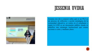 Jessenia nos dio a conocer sobre qué es un PLE es
un proceso de reflexión y acción estratégica de la
comunidad educativa, se centra en el estudiante y
según la LOEI es un documento público donde se
planifica una estrategia institucional que consta
acciones a corto y mediano plazo.
 