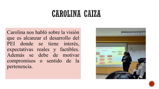 Carolina nos habló sobre la visión
que es alcanzar el desarrollo del
PEI donde se tiene interés,
expectativas reales y factibles.
Además se debe de motivar
compromisos o sentido de la
pertenencia.
 