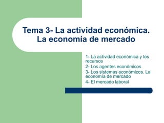 Tema 3- La actividad económica.
La economía de mercado
1- La actividad económica y los
recursos
2- Los agentes económicos
3- Los sistemas económicos. La
economía de mercado
4- El mercado laboral
 