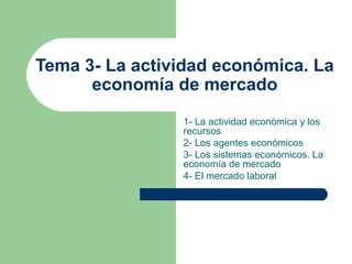 Tema 3- La actividad económica. La
economía de mercado
1- La actividad económica y los
recursos
2- Los agentes económicos
3- Los sistemas económicos. La
economía de mercado
4- El mercado laboral
 