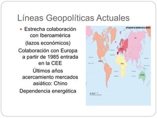 Líneas Geopolíticas Actuales
 Estrecha colaboración
con Iberoamérica
(lazos económicos)
Colaboración con Europa
a partir de 1985 entrada
en la CEE
Últimos años
acercamiento mercados
asiático: Chino
Dependencia energética
 