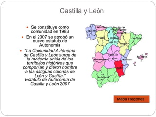 Castilla y León
 Se constituye como
comunidad en 1983
 En el 2007 se aprobó un
nuevo estatuto de
Autonomía
 “La Comunidad Autónoma
de Castilla y León surge de
la moderna unión de los
territorios históricos que
componían y dieron nombre
a las antiguas coronas de
León y Castilla."
Estatuto de Autonomía de
Castilla y León 2007
Mapa Regiones
 