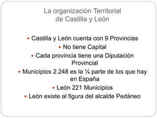 La organización Territorial
de Castilla y León
 Castilla y León cuenta con 9 Provincias
 No tiene Capital
 Cada provincia tiene una Diputación
Provincial
 Municipios 2.248 es la ¼ parte de los que hay
en España
 León 221 Municipios
 León existe al figura del alcalde Pedáneo
 