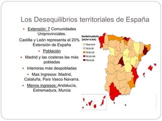 Los Desequilibrios territoriales de España
 Extensión: 7 Comunidades
Uniprovinciales.
Castilla y León representa el 20%
Extensión de España
 Población
 Madrid y las costeras las más
pobladas
 Interiores más despobladas
 Mas Ingresos: Madrid,
Cataluña, País Vasco Navarra.
 Menos ingresos: Andalucía,
Extremadura, Murcia
 