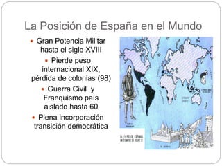 La Posición de España en el Mundo
 Gran Potencia Militar
hasta el siglo XVIII
 Pierde peso
internacional XIX,
pérdida de colonias (98)
 Guerra Civil y
Franquismo país
aislado hasta 60
 Plena incorporación
transición democrática
 