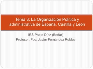 IES Pablo Díez (Boñar)
Profesor: Fco. Javier Fernández Robles
Tema 3: La Organización Política y
administrativa de España. Castilla y León
 