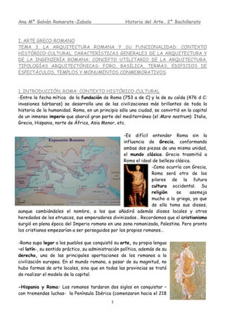Ana Mª Galván Romarate-Zabala                       Historia del Arte. 2º Bachillerato



I. ARTE GRECO-ROMANO
TEMA 3. LA ARQUITECTURA ROMANA Y SU FUNCIONALIDAD: CONTEXTO
HISTÓRICO-CULTURAL. CARACTERÍSTICAS GENERALES DE LA ARQUITECTURA Y
DE LA INGENIERÍA ROMANA: CONCEPTO UTILITARIO DE LA ARQUITECTURA.
TIPOLOGÍAS ARQUITECTÓNICAS: FORO, BASÍLICA, TERMAS, EDIFICIOS DE
ESPECTÁCULOS, TEMPLOS Y MONUMENTOS CONMEMORATIVOS.



1. INTRODUCCIÓN. ROMA: CONTEXTO HISTÓRICO-CULTURAL
-Entre la fecha mítica de la fundación de Roma (753 a de C) y la de su caída (476 d C:
invasiones bárbaras) se desarrolla una de las civilizaciones más brillantes de toda la
historia de la humanidad. Roma, en un principio sólo una ciudad, se convirtió en la capital
de un inmenso imperio que abarcó gran parte del mediterráneo (el Mare nostrum): Italia,
Grecia, Hispania, norte de África, Asia Menor, etc.

                                                  -Es difícil entender Roma sin la
                                                  influencia de Grecia, conformando
                                                  ambas dos piezas de una misma unidad,
                                                  el mundo clásico. Grecia trasmitió a
                                                  Roma el ideal de belleza clásica.
                                                               -Como ocurría con Grecia,
                                                               Roma será otro de los
                                                               pilares de la futura
                                                               cultura occidental. Su
                                                               religión    se     asemeja
                                                               mucho a la griega, ya que
                                                               de ella toma sus dioses,
aunque cambiándoles el nombre, a los que añadirá además dioses locales y otros
heredados de los etruscos, sus emperadores divinizados… Recordemos que el cristianismo
surgió en plena época del Imperio romano en una zona romanizada, Palestina. Pero pronto
los cristianos empezarían a ser perseguidos por los propios romanos…

-Roma supo legar a los pueblos que conquistó su arte, su propia lengua
–el latín-, su sentido práctico, su administración política, además de su
derecho, una de las principales aportaciones de los romanos a la
civilización europea. En el mundo romano, a pesar de su magnitud, no
hubo formas de arte locales, sino que en todas las provincias se trató
de realizar el modelo de la capital.

-Hispania y Roma: Los romanos tardaron dos siglos en conquistar –
con tremendas luchas- la Península Ibérica (comenzaron hacia el 218
                                             1
 