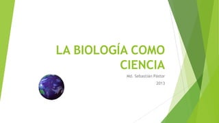 LA BIOLOGÍA COMO
CIENCIA
Md. Sebastián Pástor
2013

 