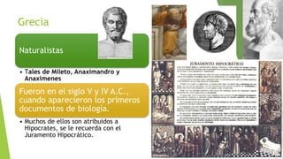 Grecia
Naturalistas
• Tales de Mileto, Anaximandro y
Anaximenes

Fueron en el siglo V y IV A.C.,
cuando aparecieron los primeros
documentos de biología.
• Muchos de ellos son atribuidos a
Hipocrates, se le recuerda con el
Juramento Hipocrático.

 
