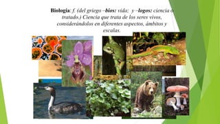 Biología: f. (del griego –bios: vida; y –logos: ciencia o
tratado.) Ciencia que trata de los seres vivos,
considerándolos en diferentes aspectos, ámbitos y
escalas.

 