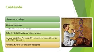 Contenido

Historia de la biología.

Ciencias biológicas.
•Subdivisión de las ciencias biológicas.

Relación de la biología con otras ciencias.
Método científico. Procesos del pensamiento sistemáticoy de
inducción y deducción.

Nomenclatura de las unidades biológicas

 