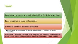 Taxón
Cada categoría en que se organiza la clasificación de los seres vivos
Estas categorías se basan en la especie.
El nombre científico o nombre específico
• Combinación de dos palabras en latín: el nombre genérico o género, el epíteto
específico

El nombre científico siempre se acompaña del apellido abreviado del
autor que lo describió por primera vez de forma efectiva o válida.

 