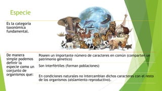 Especie
Es la categoría
taxonómica
fundamental.

De manera
simple podemos
definir la
especie como un
conjunto de
organismos que:

Poseen un importante número de caracteres en común (comparten un
patrimonio génetico)
Son interfértiles (forman poblaciones)

En condiciones naturales no intercambian dichos caracteres con el resto
de los organismos (aislamiento reproductivo).

 