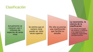Clasificación

Actualmente se
conocen casi 2
millones de
especies de seres
vivos

Se estima que el
número total
puede ser siete
veces superior

Por ello es preciso
una clasificación
que facilite su
estudio.

La taxonomía, la
ciencia de la
clasificación
• La ciencia encargada
de nombrar y clasificar
a los organismos en
categorías organizadas
jerárquicamente

 