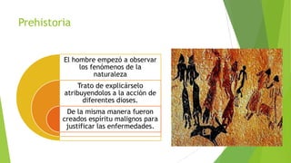 Prehistoria
El hombre empezó a observar
los fenómenos de la
naturaleza
Trato de explicárselo
atribuyendolos a la acción de
diferentes dioses.
De la misma manera fueron
creados espíritu malignos para
justificar las enfermedades.

 