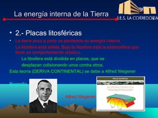La energía interna de la Tierra

• 2.- Placas litosféricas
• La tierra poco a poco va perdiendo su energía interna.
   La litosfera está sólida. Bajo la litosfera está la estenosfera que
   tiene un comportamiento plástico.
       La litosfera está dividida en placas, que se
       desplazan colisionando unos contra otros.
Esta teoría (DERIVA CONTINENTAL) se debe a Alfred Wegener

Biografía

                              Alfred Wegener
 